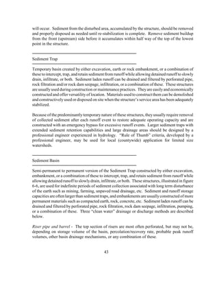 will occur. Sediment from the disturbed area, accumulated by the structure, should be removed
and properly disposed as needed until re-stabilization is complete. Remove sediment buildup
from the front (upstream) side before it accumulates within half way of the top of the lowest
point in the structure.
Sediment Trap
Temporary basin created by either excavation, earth or rock embankment, or a combination of
these to intercept, trap, and retain sediment from runoff while allowing detained runoff to slowly
drain, infiltrate, or both. Sediment laden runoff can be drained and filtered by perforated pipe,
rock filtration and/or rock dam seepage, infiltration, or a combination of these. These structures
are usuallyused duringconstruction or maintenance practices. Theyare easilyand economically
constructed and offer versatilityof location. Materials used to construct them can be demolished
and constructivelyused or disposed on site when the structure’s service area has been adequately
stabilized.
Because of the predominantlytemporary nature of these structures, they usually require removal
of collected sediment after each runoff event to restore adequate operating capacity and are
constructed with an emergency bypass for excessive runoff events. Larger sediment traps with
extended sediment retention capabilities and large drainage areas should be designed by a
professional engineer experienced in hydrology. “Rule of Thumb” criteria, developed by a
professional engineer, may be used for local (countywide) application for limited size
watersheds.
Sediment Basin
Semi-permanent to permanent version of the Sediment Trap constructed by either excavation,
embankment, or a combination of these to intercept, trap, and retain sediment from runoff while
allowingdetained runoff to slowlydrain,infiltrate, or both. These structures, illustrated in figure
6-6, are used for indefinite periods of sediment collection associated with long term disturbance
of the earth such as mining, farming, unpaved road drainage, etc. Sediment and runoff storage
capacities areoften largerthansediment traps, and embankments areusuallyconstructed of more
permanent materials such as compacted earth, rock, concrete, etc. Sediment laden runoff can be
drained and filtered by perforated pipe, rock filtration, rock dam seepage, infiltration, pumping,
or a combination of these. Three “clean water” drainage or discharge methods are described
below.
Riser pipe and barrel - The top section of risers are most often perforated, but may not be,
depending on storage volume of the basin, percolation/recovery rate, probable peak runoff
volumes, other basin drainage mechanisms, or any combination of these.
43
 