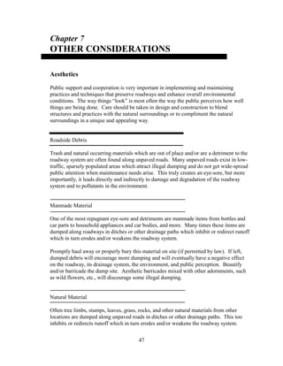 47
Chapter 7
OTHER CONSIDERATIONS
Aesthetics
Public support and cooperation is very important in implementing and maintaining
practices and techniques that preserve roadways and enhance overall environmental
conditions. The way things “look” is most often the way the public perceives how well
things are being done. Care should be taken in design and construction to blend
structures and practices with the natural surroundings or to compliment the natural
surroundings in a unique and appealing way.
Roadside Debris
Trash and natural occurring materials which are out of place and/or are a detriment to the
roadway system are often found along unpaved roads. Many unpaved roads exist in low-
traffic, sparsely populated areas which attract illegal dumping and do not get wide-spread
public attention when maintenance needs arise. This truly creates an eye-sore, but more
importantly, it leads directly and indirectly to damage and degradation of the roadway
system and to pollutants in the environment.
Manmade Material
One of the most repugnant eye-sore and detriments are manmade items from bottles and
car parts to household appliances and car bodies, and more. Many times these items are
dumped along roadways in ditches or other drainage paths which inhibit or redirect runoff
which in turn erodes and/or weakens the roadway system.
Promptly haul away or properly bury this material on site (if permitted by law). If left,
dumped debris will encourage more dumping and will eventually have a negative effect
on the roadway, its drainage system, the environment, and public perception. Beautify
and/or barricade the dump site. Aesthetic barricades mixed with other adornments, such
as wild flowers, etc., will discourage some illegal dumping.
Natural Material
Often tree limbs, stumps, leaves, grass, rocks, and other natural materials from other
locations are dumped along unpaved roads in ditches or other drainage paths. This too
inhibits or redirects runoff which in turn erodes and/or weakens the roadway system.
 