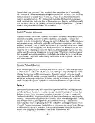 48
Promptly haul away or properly bury wood and plant material on site (if permitted by
law), or, use it in constructive maintenance practices along the roadway. Earth and stone
materials can also be spread, buried on site, and/or used in constructive maintenance
practices along the roadway. As with manmade materials, if left unchecked, dumped
wood, plant materials, earth, and stone will encourage more dumping and will eventually
have a negative effect on the roadway, environment, and public perception. Dry, woody
materials along the roadside can be a fire hazard also.
Roadside Vegetation Management
Proper maintenance of roadside vegetation will enhance and protect the roadway system,
improve traffic safety, and improve public perceptions and attitudes. Thinning tree
canopies over and alongside unpaved roads and removal of select trees will hasten drying
and encourage grasses and smaller plants. Be careful not to remove mature trees unless
absolutely necessary. Also, be careful not to grade or excavate too close to trees. A safe
distance is outside the canopy drip line. Inside this distance can damage or kill the tree.
Be careful not to cut or expose tree roots if possible. Cutting or exposing tree roots may
cause a hazard by making the tree more easily uprooted. When roots are exposed, cover
them as quickly as possible or cut them cleanly below the soil surface to prevent disease
or other damage. Tree limbs broken during maintenance should be pruned close to the
main trunk or branch.
Retaining Walls and Headwalls
These structures provide good protection from erosive forces and lend a neat appearance
to other structures such as culverts, bridges, and steep slopes. Inspect and protect walls
when performing road and ditch maintenance. Place and compact soil in and around
scoured areas of walls and use excavated materials to bolster the strength and stability of
walls when performing maintenance. Consider installing stone or concrete headwalls
where culverts or bridges are experiencing scour due to turbulence or high velocities.
Beavers
Impoundments constructed by these animals are a great resource for filtering sediments
and other pollutants from surface waters, but are a potential threat to roadways and their
drainage systems. Dams constructed immediately upstream of a roadway may pose a
flooding threat in heavy storms which may break the dam sending excess water onto the
roadway. Dams constructed below the structure may inhibit runoff from properly flowing
away from the roadway, causing runoff to back onto the roadway. This can cause
weakening of the roadway, plugging of culverts with debris, and inappropriate diversion
of runoff. Frequent maintenance checks in beaver prone areas can prevent severe damage
by taking timely, corrective measures. Anti-beaver devices may be used to discourage
beavers from plugging culverts or make them leave the immediate area.
 