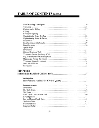 TABLE OF CONTENTS (cont.)
Bank Grading Techniques . . . . . . . . . . . . . . . . . . . . . . . . . . . . . . . . . . . . . . . . . 26
Terracing . . . . . . . . . . . . . . . . . . . . . . . . . . . . . . . . . . . . . . . . . . . . . . . . . . . . . . . 26
Cutting and/or Filling . . . . . . . . . . . . . . . . . . . . . . . . . . . . . . . . . . . . . . . . . . . . . . 27
Keying . . . . . . . . . . . . . . . . . . . . . . . . . . . . . . . . . . . . . . . . . . . . . . . . . . . 27
Counter-weighting . . . . . . . . . . . . . . . . . . . . . . . . . . . . . . . . . . . . . . . . . . . . . . . . 27
Vegetation by Grass Seeding . . . . . . . . . . . . . . . . . . . . . . . . . . . . . . . . . . . . . . . 28
Vegetation by Trees & Shrubs . . . . . . . . . . . . . . . . . . . . . . . . . . . . . . . . . . . . . . 29
Live Stakes . . . . . . . . . . . . . . . . . . . . . . . . . . . . . . . . . . . . . . . . . . . . . . . . . . . . . 29
Live fascines/wattle/bundles . . . . . . . . . . . . . . . . . . . . . . . . . . . . . . . . . . . . . . . . 29
Brush Layering . . . . . . . . . . . . . . . . . . . . . . . . . . . . . . . . . . . . . . . . . . . . . . . . . . . 30
Sprigs/plugs . . . . . . . . . . . . . . . . . . . . . . . . . . . . . . . . . . . . . . . . . . . . . . . . . . . . . 31
Structures . . . . . . . . . . . . . . . . . . . . . . . . . . . . . . . . . . . . . . . . . . . . . . . . . . . . . . 31
Gabion Retaining Wall . . . . . . . . . . . . . . . . . . . . . . . . . . . . . . . . . . . . . . . . . . . . 31
Vegetated Gabion Retaining Wall . . . . . . . . . . . . . . . . . . . . . . . . . . . . . . . . . . . . 32
Log or Timber Crib Retaining Wall . . . . . . . . . . . . . . . . . . . . . . . . . . . . . . . . . . . 32
Mechanical Riprap Revetment . . . . . . . . . . . . . . . . . . . . . . . . . . . . . . . . . . . . . . . 33
Vegetated Riprap Revetment . . . . . . . . . . . . . . . . . . . . . . . . . . . . . . . . . . . . . . . . 34
Mats and Blankets . . . . . . . . . . . . . . . . . . . . . . . . . . . . . . . . . . . . . . . . . . . . . . . . 34
Geotextiles . . . . . . . . . . . . . . . . . . . . . . . . . . . . . . . . . . . . . . . . . . . . . . . . . . . . . . 35
CHAPTER 6
Sediment and Erosion Control Tools . . . . . . . . . . . . . . . . . . . . . . . . . . . . . . . . . 37
Description . . . . . . . . . . . . . . . . . . . . . . . . . . . . . . . . . . . . . . . . . . . . . . . . . . . . . 37
Importance to Maintenance & Water Quality . . . . . . . . . . . . . . . . . . . . . . . . 37
Implementation . . . . . . . . . . . . . . . . . . . . . . . . . . . . . . . . . . . . . . . . . . . . . . . . . 38
Structures . . . . . . . . . . . . . . . . . . . . . . . . . . . . . . . . . . . . . . . . . . . . . . . . . . . . . . 38
Hay Bale Dikes . . . . . . . . . . . . . . . . . . . . . . . . . . . . . . . . . . . . . . . . . . . . . . . . . . 38
Silt Fence . . . . . . . . . . . . . . . . . . . . . . . . . . . . . . . . . . . . . . . . . . . . . . . . . . . . . . . 39
Rock Ditch Check/Check Dam . . . . . . . . . . . . . . . . . . . . . . . . . . . . . . . . . . . . . . 40
Level Spreader . . . . . . . . . . . . . . . . . . . . . . . . . . . . . . . . . . . . . . . . . . . . . . . . . . . 41
Log and Brush Check Dam . . . . . . . . . . . . . . . . . . . . . . . . . . . . . . . . . . . . . . . . . 42
Sediment Trap . . . . . . . . . . . . . . . . . . . . . . . . . . . . . . . . . . . . . . . . . . . . . . . . . . . 43
Sediment Basin . . . . . . . . . . . . . . . . . . . . . . . . . . . . . . . . . . . . . . . . . . . . . . . . . . 43
Riparian Buffer . . . . . . . . . . . . . . . . . . . . . . . . . . . . . . . . . . . . . . . . . . . . . . . . . . 44
iii
 