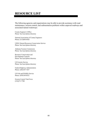 49
RESOURCE LIST
The following agencies and organizations may be able to provide assistance with road
maintenance, erosion control, and sedimentation problems within unpaved roadways and
associated natural waterways:
County Engineer’s Office
Phone: See local phone directory
National Association of County Engineers
Phone: (515)684-6928
USDA Natural Resources Conservation Service
Phone: See local phone directory
Alabama Forestry Commission
Phone: See local phone directory
Resource Conservation and
Development Councils
Phone: See local phone directory
US Forestry Service
Phone: See local phone directory
Federal Highway Administration
Phone: (202)347-7267
US Fish and Wildlife Service
Phone: (850)769-0552
Erosion Control Task Force
(334)271-7700
 
