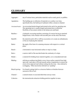 51
GLOSSARY
Aggregate - any of various loose, particulate materials such as sand, gravel, or pebbles.
Agradation - The building up or collection of materials on a surface over time,
specifically here, the build-up of sediment within a stream or channel.
Articulated bucket - An excavating bucket hinged and jointed at the end of an operating arm.
The operating arm is usually hinged and jointed also to afford the
flexibility of movement similar to the human arm and hand.
Backhoe - a hydraulic excavating machine consisting of a tractor having an attached
hinged boom, with a bucket with movable jaws on the end of the boom.
Backfill - the material used to fill or refill an excavation or to create an embankment,
or the act of placing this material.
Batter- the angle of the front of a retaining structure with respect to a vertical
plane.
Bench - a horizontal or near horizontal surface or step in a slope.
Berm - a narrow shelf or flat area that breaks the continuity of a slope.
Binder - a material for holding loose material together, as in a macadamized road.
Blading - utilizing an earthmoving blade to move loose surface material from high
spots and road sides to fill and smooth surface irregularities to restore the
crown of an unpaved road without cutting into the crust. Also referred to
as dragging. Often incorrectly referred to as “grading”.
Brush layering - live branch cuttings laid in a crisscross fashion on benches between
successive lifts of soil.
Channel - a natural stream or excavated ditch that conveys water.
Cohesion - the intermolecular attraction holding particles together in mass.
 