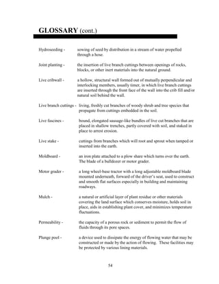 54
GLOSSARY (cont.)
Hydroseeding - sowing of seed by distribution in a stream of water propelled
through a hose.
Joint planting - the insertion of live branch cuttings between openings of rocks,
blocks, or other inert materials into the natural ground.
Live cribwall - a hollow, structural wall formed out of mutually perpendicular and
interlocking members, usually timer, in which live branch cuttings
are inserted through the front face of the wall into the crib fill and/or
natural soil behind the wall.
Live branch cuttings - living, freshly cut branches of woody shrub and tree species that
propagate from cuttings embedded in the soil.
Live fascines - bound, elongated sausage-like bundles of live cut branches that are
placed in shallow trenches, partly covered with soil, and staked in
place to arrest erosion.
Live stake - cuttings from branches which will root and sprout when tamped or
inserted into the earth.
Moldboard - an iron plate attached to a plow share which turns over the earth.
The blade of a bulldozer or motor grader.
Motor grader - a long wheel-base tractor with a long adjustable moldboard blade
mounted underneath, forward of the driver’s seat, used to construct
and smooth flat surfaces especially in building and maintaining
roadways.
Mulch - a natural or artificial layer of plant residue or other materials
covering the land surface which conserves moisture, holds soil in
place, aids in establishing plant cover, and minimizes temperature
fluctuations.
Permeability - the capacity of a porous rock or sediment to permit the flow of
fluids through its pore spaces.
Plunge pool - a device used to dissipate the energy of flowing water that may be
constructed or made by the action of flowing. These facilities may
be protected by various lining materials.
 
