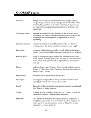 55
GLOSSARY (cont.)
Pollutant - dredged soil, solid waste, incinerator residue, sewage, garbage,
sewage sludge, chemical wastes, biological materials, radio-active
materials, heat, wrecked or discarded equipment, rock, sand, dust
and industrial, municipal, and agricultural waste discharged into
water or air.
Professional engineer - someone educated and trained with experience in the science of
engineering, has passed certification examinations, and is certified
by a professional licensing board or organization to practice
engineering.
Retention structure - a natural or artificial basin that functions similar to a detention
structure except that it may maintain a permanent water supply.
Revetment - a retaining wall or other support for a trench wall or embankment.
Usually a stone (riprap) facing, but can be concrete, brick, wood, etc.
Riparian Buffer - a strip of undisturbed vegetation between sensitive areas such as
rivers, streams, wetlands, ponds, etc., and areas of land disturbance
and/or fallow (bare) ground such as unpaved roads, construction
sites, etc.
Riprap - broken rock, cobbles or boulders placed on earth surfaces, such as
the face of a dam or the bank of a stream, for protection against the
action of water (waves).
Road crown - convex section or outline of the road surface.
Rock apron - erosion protection placed at or below streambed elevation in an
area of high velocity flow such a culvert outlet.
Runoff - the portion of the precipitation on a drainage area that is discharged
from the area in stream channels.
Scarify - to abrade, scratch, or modify the surface; for example, to break the
surface of a road with a narrow-bladed implement.
Sediment - solid material, both mineral and organic, that is in suspension, is
being transported, or has been moved from its site of origin by air,
water, gravity or ice and has come to rest on the earth’s surface
either above or below sea level.
 