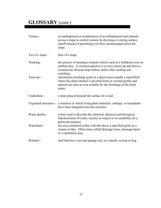 57
GLOSSARY (cont.)
Terrace - an embankment or combination of an embankment and channel
across a slope to control erosion by diverting or storing surface
runoff instead of permitting it to flow uninterrupted down the
slope.
Toe of a slope - base of a slope.
Tracking - the process of running a tracked vehicle such as a bulldozer over an
earthen area. A common practice is to run a dozer up and down a
constructed, dressed slope before and/or after seeding and
mulching.
Turn-out - intermittent discharge point in a ditch (most usually a road ditch)
where the ditch channel is diverted from its normal profile and
tapered out onto an area suitable for the discharge of the ditch
water.
Underdrain - a drain placed beneath the surface of a road.
Vegetated structures - a structure in which living plant materials, cuttings, or transplants
have been integrated into the structure.
Water quality - a term used to describe the chemical, physical and biological
characteristics of water, usually in respect to its suitability for a
particular purpose.
Watershed - the area contained within a divide above a specified point on a
stream or lake. Often times called drainage areas, drainage basin
or a catchment area.
Wetland - land that has a wet and spongy soil, as a marsh, swamp or bog.
 