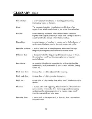 52
GLOSSARY (cont.)
Crib structure - a hollow structure constructed of mutually perpendicular,
interlocking beams or elements.
Crust - The compacted, durable, virtually impermeable layer of an
unpaved road which usually lies at or just below the road surface.
Culvert - usually a factory assembled round-shaped conduit connected
together with couplers or bands; it differs from a bridge in that it is
usually constructed entirely below the road surface.
Degradation - the wearing down of a surface by erosion and/or the breakdown of
surface materials by the erosive forces of weather and traffic.
Detention structure - a basin or pond used in managing storm water runoff through
temporary holding and controlled release of storm water.
Detention dam - a dam constructed for the purpose of temporary storage of stream
flow or surface runoff and for releasing the stored water at
controlled rates.
Disk harrow - an agricultural implement with spike like teeth or upright disks,
drawn chiefly over plowed land to level it, break up clods, root up
weeds, etc.
Ditch front slope - the side slope of a ditch adjacent to the roadway.
Ditch back slope - the side slope of a ditch opposite the roadway.
Ditch line - the top edge of a ditch’s side slope where runoff falls into the ditch
channel.
Diversion - a channel often with supporting dike on the lower side constructed
across or at the bottom of a slope for the purpose of intercepting
surface runoff to minimize erosion or to prevent excess runoff
from flowing onto lower lying areas.
Diversion dam - a barrier built to divert part or all of the water from a stream into a
different course.
 