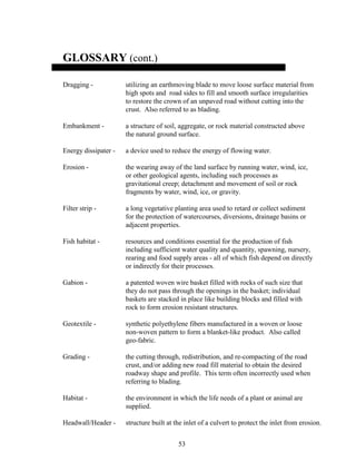 53
GLOSSARY (cont.)
Dragging - utilizing an earthmoving blade to move loose surface material from
high spots and road sides to fill and smooth surface irregularities
to restore the crown of an unpaved road without cutting into the
crust. Also referred to as blading.
Embankment - a structure of soil, aggregate, or rock material constructed above
the natural ground surface.
Energy dissipater - a device used to reduce the energy of flowing water.
Erosion - the wearing away of the land surface by running water, wind, ice,
or other geological agents, including such processes as
gravitational creep; detachment and movement of soil or rock
fragments by water, wind, ice, or gravity.
Filter strip - a long vegetative planting area used to retard or collect sediment
for the protection of watercourses, diversions, drainage basins or
adjacent properties.
Fish habitat - resources and conditions essential for the production of fish
including sufficient water quality and quantity, spawning, nursery,
rearing and food supply areas - all of which fish depend on directly
or indirectly for their processes.
Gabion - a patented woven wire basket filled with rocks of such size that
they do not pass through the openings in the basket; individual
baskets are stacked in place like building blocks and filled with
rock to form erosion resistant structures.
Geotextile - synthetic polyethylene fibers manufactured in a woven or loose
non-woven pattern to form a blanket-like product. Also called
geo-fabric.
Grading - the cutting through, redistribution, and re-compacting of the road
crust, and/or adding new road fill material to obtain the desired
roadway shape and profile. This term often incorrectly used when
referring to blading.
Habitat - the environment in which the life needs of a plant or animal are
supplied.
Headwall/Header - structure built at the inlet of a culvert to protect the inlet from erosion.
 