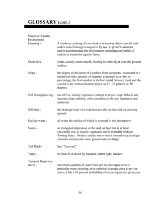 56
GLOSSARY (cont.)
Sensitive Aquatic
Environment
Crossing - A roadway crossing of a wetland or waterway where special road
and/or culvert design is required, by law, to protect, maintain
and/or accommodate the environment and migratory habits of
certain or numerous aquatic fauna.
Sheet flow - water, usually storm runoff, flowing in a thin layer over the ground
surface.
Slope - the degree of deviation of a surface from horizontal, measured in a
numerical ratio, percent, or degrees; expressed as a ratio or
percentage, the first number is the horizontal distance (run) and the
second is the vertical distance (rise), as 2:1, 50 percent or 30
degrees.
Soil bioengineering - use of live, woody vegetative cuttings to repair slope failures and
increase slope stability, often combined with inert structures and
materials.
Sub-base - the drainage layer of a road between the surface and the existing
ground.
Surface water - all water the surface of which is exposed to the atmosphere.
Swale - an elongated depression in the land surface that is at least
seasonally wet, is usually vegetated, and is normally without
flowing water. Swales conduct storm water into primary drainage
channels and provide some groundwater recharge.
Tail Ditch - See “Turn-out”.
Tamp - to force in or down by repeated, rather light, strokes.
Ten-year frequency
storm - maximum quantity of water flow per second expected at a
particular water crossing, on a statistical average, once every ten
years; it has a 10 percent probability of occurring in any given year.
 