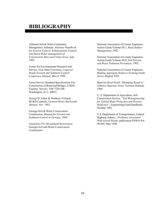 59
BIBLIOGRAPHY
Alabama Soil & Water Committee,
Montgomery Alabama, Alabama Handbook
for Erosion Control, Sedimentation Control,
and Storm Water management of
Construction Sites and Urban Areas, July
1993.
Center for Environmental Research and
Service, Troy State University, Unpaved
Roads Erosion and Sediment Control
Conference Manual, March 1999.
Forest Service Standard Specifications For
Construction of Road and Bridges, USDA-
Forestry Service, EM 7720-100
Washington, D. C. 20012.
George D. Aiken & Northern Vermont
RC&D Councils, Vermont Better Backroads
Manual, Nov. 1995.
Georgia Soil & Water Conservation
Commission, Manual for Erosion and
Sediment Control in Georgia, 1996.
Guidelines For Streambank Restoration,
Georgia Soil and Water Conservation
Commission
National Association of County Engineers,
Action Guide Volume III-1, Road Surface
Management, 1992.
National Association of County Engineers,
Action Guide Volume III-8, Soil Erosion
and Water Pollution Prevention, 1992.
National Association of County Engineers,
Blading Aggregate Surfaces-Training Guide
Series, Reprint 1995.
Riparian Road Guide: Managing Roads to
Enhance Riparian Areas, Terrence Institute
1994.
U. S. Department of Agriculture, Soil
Conservation Service, “Soil Bioengineering
for Upland Slope Protection and Erosion
Reduction”, Engineering Field Handbook,
October 1992.
U.S. Department of Transportation, Federal
Highway Admin., Problems Associated
With Gravel Roads, publication FHWA-SA-
98-045, May 1998.
 