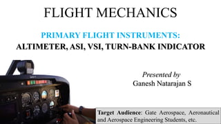 FLIGHT MECHANICS
PRIMARY FLIGHT INSTRUMENTS:
ALTIMETER, ASI, VSI, TURN-BANK INDICATOR
Presented by
Ganesh Natarajan S
Target Audience: Gate Aerospace, Aeronautical
and Aerospace Engineering Students, etc.
 