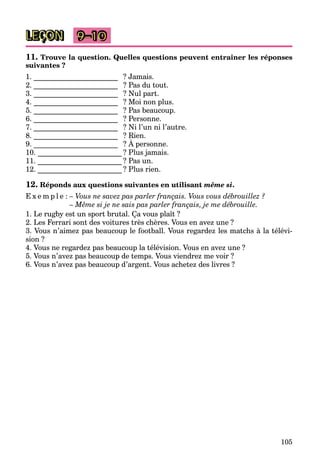 105
LEÇON 9–10
11. Trouve la question. Quelles questions peuvent entraîner les réponses
suivantes ?
1. _______________________ ? Jamais.
2. _______________________ ? Pas du tout.
3. _______________________ ? Nul part.
4. _______________________ ? Moi non plus.
5. _______________________ ? Pas beaucoup.
6. _______________________ ? Personne.
7. _______________________ ? Ni l’un ni l’autre.
8. _______________________ ? Rien.
9. _______________________ ? À personne.
_______________________
10. _______________________ ? Plus jamais.
11. _______________________ ? Pas un.
12. _______________________ ? Plus rien.
12. Réponds aux questions suivantes en utilisant même si.
E x e m p l e : – Vous ne savez pas parler français. Vous vous débrouillez ?
– Même si je ne sais pas parler français, je me débrouille.
1. Le rugby est un sport brutal. Ça vous plaît ?
2. Les Ferrari sont des voitures très chères. Vous en avez une ?
3. Vous n’aimez pas beaucoup le football. Vous regardez les matchs à la télévi-
sion ?
4. Vous ne regardez pas beaucoup la télévision. Vous en avez une ?
5. Vous n’avez pas beaucoup de temps. Vous viendrez me voir ?
6. Vous n’avez pas beaucoup d’argent. Vous achetez des livres ?
 