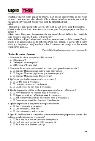109
LEÇON 11–12
écoutez, j’suis un client gentil, la preuve, c’est que je vais prendre ce que vous
voudrez, c’est vous qui allez choisir. Allons allons, du calme. Je sais pas, moi, je
suis gêné pour vous, est-ce que vous avez du chocolat au lait ?
– Oui.
– Donnez-moi donc une petite tasse de chocolat au lait alors, avec 2 croissants.
– Non, mais, dites donc. Vous en avez encore pour longtemps pour embêter ce
garçon ?
– Non, mais, dites donc, je vous connais pas, vous ! Je suis l’client, j’ai l’droit de
faire ce que je veux ici. À qui ai-je l’honneur ?
, , , j p ,
– Je suis Mme la Pipe. Laissez-moi vous dire que vous avez eu de la chance d’avoir
à faire à un garçon qui a de la patience. Pour moi, garçon, si j’avais été à votre
place, y a longtemps que j’aurais pris les 2 croissants et que je vous les aurais
foutu sur la gueule…
D’après http://lewebpedagogique.com/ressources-ﬂe
Choisis la bonne réponse.
1. Comment le client interpelle-t-il le serveur ?
a.  Monsieur !
b.  Garçon, s’il vous plaît !
c.  Serveur, s’il vous plaît !
2. Comment le serveur s’adresse-t-il au client pour prendre commande ?
a.  Bonjour Monsieur, que puis-je faire pour vous ?
b.  Bonjour Monsieur, qu’est-ce que je vous apporte ?
c.  Bonjour Monsieur, que désirez-vous ?
3. Qu’est-ce que le client commande en premier ?
a.  Du thé avec 2 croissants
b.  Un café-crème avec 2 croissants
c.  Un chocolat au lait avec 2 croissants
4. Quelle expression utilise le client pour commander un café-crème ?
a.  Je voudrais un café-crème avec 2 croissants.
b.  Apportez-moi un café-crème avec 2 croissants.
c.  Est-ce que vous avez un café-crème avec 2 croissants ?
d.  Donnez-moi un café-crème avec 2 croissants.
5. Quelle expression n’est pas utilisée par le serveur ?
a.  Des croissants, y en a plus.
b.  Les croissants, c’est ﬁni.
c.  Les croissants, c’est terminé.
6. Que dit le client face à la réaction violente du serveur qui proteste contre l’in-
sistance du client pour les croissants ?
a.  Faut pas vous mettre dans des états pareils !
b.  Faut pas vous mettre en colère comme ça !
c.  Faut pas vous énerver pour ça !
 