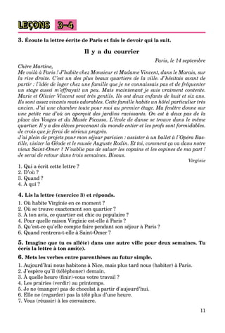11
LEÇONS 3–4
3. Écoute la lettre écrite de Paris et fais le devoir qui la suit.
Il y a du courrier
Paris, le 14 septembre
Chère Martine,
Me voilà à Paris ! J’habite chez Monsieur et Madame Vincent, dans le Marais, sur
la rive droite. C’est un des plus beaux quartiers de la ville. J’hésitais avant de
partir : l’idée de loger chez une famille que je ne connaissais pas et de fréquenter
un stage aussi m’effrayait un peu. Mais maintenant je suis vraiment contente.
Marie et Olivier Vincent sont très gentils. Ils ont deux enfants de huit et six ans.
Ils sont assez vivants mais adorables. Cette famille habite un hôtel particulier très
ancien. J’ai une chambre toute pour moi au premier étage. Ma fenêtre donne sur
une petite rue d’où on aperçoit des jardins ravissants. On est à deux pas de la
place des Vosges et du Musée Picasso. L’école de danse se trouve dans le même
quartier. Il y a des élèves provenant du monde entier et les profs sont formidables.
Je crois que je ferai de sérieux progrès.
J’ai plein de projets pour mon séjour parisien : assister à un ballet à l’Opéra Bas-
tille, visiter la Géode et le musée Auguste Rodin. Et toi, comment ça va dans notre
vieux Saint-Omer ? N’oublie pas de saluer les copains et les copines de ma part !
Je serai de retour dans trois semaines. Bisous.
Virginie
1. Qui a écrit cette lettre ?
2. D’où ?
3. Quand ?
4. À qui ?
Q
4. Lis la lettre (exercice 3) et réponds.
1. Où habite Virginie en ce moment ?
2. Où se trouve exactement son quartier ?
3. À ton avis, ce quartier est chic ou populaire ?
q
4. Pour quelle raison Virginie est-elle à Paris ?
5. Qu’est-ce qu’elle compte faire pendant son séjour à Paris ?
6. Quand rentrera-t-elle à Saint-Omer ?
5. Imagine que tu es allé(e) dans une autre ville pour deux semaines. Tu
écris la lettre à ton ami(e).
6. Mets les verbes entre parenthèses au futur simple.
1. Aujourd’hui nous habitons à Nice, mais plus tard nous (habiter) à Paris.
2. J’espère qu’il (téléphoner) demain.
3. À quelle heure (ﬁnir)-vous votre travail ?
p q p
4. Les prairies (verdir) au printemps.
5. Je ne (manger) pas de chocolat à partir d’aujourd’hui.
6. Elle ne (regarder) pas la télé plus d’une heure.
7. Vous (réussir) à les convaincre.
 