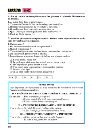 116
LEÇONS 1–2
4. Lis et traduis en français courant les phrases à l’aide du dictionnaire
ci-dessous.
1. Je suis à fond dans le mouvement. →
2. Tu connais Fabrice ? C’est un homeboy, vomme-toi ! →
3. Hamdi c’est un monstre du free-style, il cartonne. →
4. Quand je suis dans ma zup je me sens bien. →
5. Qui ? Olivier, le zoulou qui habite dans ma barre ? →
6. C’est un ZS, le pauvre ! →
5. Voici les phrases en français courant. Trouve leurs équivalents en utili-
sant le vocabulaire des jeunes.
1. Calmez-vous !
2. On va chez toi ou chez moi, cet après-midi ?
3. Qui est ce monsieur ?
4. Tu es très élégante avec ton blouson et tes nouvelles chaussures !
5. Ma voiture est garée devant le cinéma.
6. Le professeur a tenu un discours très long sur plusieurs sujets.
A. Restez cool ! / Resez zen !
B. Le prof nous a fait un méga speech sur un tas de trucs.
C. Ma bagnole est garée devant le ciné.
D. T’es smart avec ton zonblou et tes nouvelles pompes !
E. Ce mec, c’est ique ?
F. On va chez ouate ou chez oime, cet aprem ?
1 - A 2 - 3 - 4 - 5 - 6 -
Phrase avec si
Pour exprimer une hypothèse ou une condition de réalisation située dans
l’avenir immédiat on emploie :
SI + PRÉSENT DE L’INDICATIF + PRÉSENT DE L’INDICATIF
E x e m p l e : – Si tu m’embêtes, je te quitte.
– Si vous avez de l’argent, nous pouvons déjeuner.
– Si vous voulez, je vous accompagne.
SI + PRÉSENT DE L’INDICATIF + FUTUR SIMPLE
E x e m p l e : – Si j’ai de l’argent, j’achèterai la voiture.
– Si j’ai le temps, je travaillerai dans le social.
SI + PRÉSENT DE L’INDICATIF + IMPÉRATIF
E x e m p l e : – Si ton voisin est bruyant, appelle la police.
– Si tu m’aimes, écris-moi un poème!
 