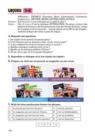 138
LEÇONS 1–2
différentes : ÉPOQUE (Tourisme, Sport, Gastronomie, Littérature,
Langue etc.), MÉTIER, MÉMO, INTERLUDES, OUTILS.
Q , p , ,
Vincent : Est-ce qu’il y a une rubrique qui te plaît le plus ?
Iryna : Oui, il y en a. C’est la rubrique INTERLUDES. On peut y trouver des
plaisirs de lecture et de divertissement sous des formes diverses : temps
de la poésie et de la nouvelle ; instant plaisir de la BD ou du Graphe ;
moment ludique des tests et jeux de langue.
4. Réponds aux questions.
1. De quelle revue parlent les jeunes gens ?
2. C’est Vincent qui est abonné à cette revue, n’est-ce pas ?
3. À qui s’adresse la revue
q
Le français dans le monde ?
4. Quelles rubriques contient cette revue ?
5. Quelle est la rubrique préférée d’Iryna ?
6. Et toi, est-ce que tu lis la presse française ?
5. Reproduis ce dialogue avec ton copain (ta copine).
6. Prépare un récit sur un journal, un magazine ou une revue.
7. Relie les deux parties pour former les phrases.
1 Le journal qui sort tous les jours, A c’est un mensuel.
2 Le magazine qui sort tous les 15 jours, B c’est un hebdomadaire.
3 Le magazine qui sort tous les mois, C c’est un quotidien.
4 Le magazine qui sort toutes les semaines, D c’est un bimensuel
1- 2 - 3 - 4 -
 