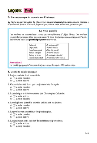 143
LEÇONS 3–4
6. Raconte ce que tu connais sur l’Internet.
7. Parle des avantages de l’Internet en employant des expressions comme :
d’après moi, je suis d’accord, je pense que, à mon avis, selon moi, je trouve que… .
La voix passive
Les verbes se construisant avec un complément d’objet direct (les verbes
transitifs) peuvent être mis au passif à tous les temps en conjuguant l’auxi-
liaire être suivi du participe passé du verbe.
Présent
Imparfait
Passé composé
Futur simple
Futur proche
Passé immédiat
Je suis invité
J’étais invité
J’ai été invité
Je serai invité
Je vais être invité
Je viens d’être invité
Attention !
Le participe passé s’accorde toujours avec le sujet. Elle est invitée.
8. Coche la bonne réponse.
1. Le journaliste écrit un article.
a) □ la voix passive
b) □ la voix active
2. Cet article a été écrit par un journaliste français.
a) □ la voix passive
b) □ la voix active
3. L’Amérique a été découverte par Christophe Colombe.
a) □ la voix active
b) □ la voix passive
4. Le téléphone portable est très utilisé par les jeunes.
a) □ la voix passive
b) □ la voix active
5. Le professeur a distribué les photocopies.
a) □ la voix passive
b) □ la voix active
6. Les journaux sont lus par de nombreuses personnes.
a) □ la voix active
b) □ la voix passive
 