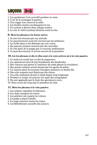 147
LEÇONS 5–6
1. Les gendarmes l’ont surveillé pendant un mois.
2. L’air de la montagne le guérira.
3. Une nappe rose recouvre la table.
4. Les feuilles mortes envahissaient la rue.
5. Un cyclone a détruit deux villages entiers.
6. Le soir, le soleil couchant illumine toute la côte.
9. Mets les phrases à la forme active.
1. Je suis très étonnée par son attitude.
2. Le gouvernement avait été renversé par les militaires.
3. La vieille dame a été défendue par son voisin.
4. Ses parents seraient rassurés par des nouvelles.
5. Il a été guéri de la grippe par ce nouveau médicament.
6. À cause des travaux, le sol est couvert de la poussière.
g g pp p
10. Lis les phrases et dis si elles sont à la voix actives où à la voix passive.
1. Le stade est envahi par un ﬂot de supporters.
2. Les spectateurs fous de joie brandissent des banderoles.
3. Des voitures mal garées à l’extérieur du stade gênent la circulation.
4. Des procès-verbaux seront dressés par les agents de police.
5. Un autocar plein de touristes étrangers stationne en double ﬁle.
6. Des colis suspects sont ﬂairés par des chiens.
7. Ces colis traînaient devant le stade depuis trop longtemps.
8. Pendant ce temps, les joueurs ont signé des autographes.
9. Ils sont applaudis par la foule des spectateurs ravis.
10. Nous avons été reçus par le président du club.
11. Mets les phrases à la voix passive.
1. Les enfants regardent la télévision.
2. Les chats mangent les souris.
3. Les policiers ont surpris les voleurs.
4. La guêpe a piqué Camille.
5. La neige recouvre toutes les traces.
6. La bibliothécaire accueille des auteurs.
 