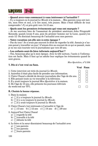 150
LEÇONS 7–8
– Quand avez-vous commencé à vous intéresser à l’actualité ?
– Il y a toujours eu le journal Le Monde à la maison… Mes parents nous ont inci-
tés, mon frère et moi, à le lire aussi, très jeunes. Mais c’était difﬁcile de tout
comprendre ! J’y ai pris goût vers 14-15 ans.
– Quels sont les premiers événements qui vous ont marquée ?
– Je me souviens bien de l’assassinat du président américain John Fitzgerald
Kennedy, quand j’avais 6 ans, puis du premier homme sur la Lune, quand j’en
avais 12. On discutait beaucoup de l’actualité avec mes parents.
– Votre vocation est-elle née à cette époque ?
– Pas du tout ! Je n’avais pas souvent le droit de regarder la télé. Jamais je n’au-
rais pensé y travailler un jour ! J’aimais être au courant de ce qui se passait, mais
je ne me suis tournée vers le journalisme que vers 20 ans.
– Les enfants sont-ils bien informés aujourd’hui ?
– Oui, beaucoup plus qu’à mon époque. Avec la télé surtout, l’accès à l’informa-
tion est facile. Mais il faut qu’un adulte leur explique les événements quand ils
sont graves.
Mon Quotidien, n0 2 356
7. Dis si c’est vrai ou faux.
Vrai Faux
1. Cette interview est tirée du journal Le Monde. □ □
2. Autrefois il était plus facile de prendre une information. □ □
3. Claire Chazal a décidé de devenir journaliste dès l’âge de dix ans. □ □
4. Elle pensait toute sa vie travailler à la télévision. □ □
5. Il y avait toujours le journal Mon Quotidien à la maison. □ □
6. De l’âge de 13 ans, elle présente les journaux télévisés
du week-end sur TF1. □ □
8. Choisis la bonne réponse.
1. Dans la maison
a) □ il y a toujours le journal Le Monde.
b) □ il y a eu toujours le journal Le Monde.
c) □ il y avait toujours le journal Le Monde.
2. Claire Chazal s’est intéressée à l’actualité à l’âge de
a) □ 13 ans b) □ 12 ans c) □ 14 ans d) □ 20 ans
3. Aujourd’hui Claire Chazal
a) □ regarde la télé
b) □ travaille à la télé
c) □ déteste la télé
4. Le frère et la sœur discutaient beaucoup de l’actualité avec
a) □ ses parents
b) □ tes parents
c) □ leurs parents
 