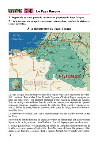 16
LEÇONS Le Pays Basque7–8
1. Regarde la carte et parle de la situation physique du Pays Basque.
2. Lis le texte et dis en quoi consiste cette fête : date, nombre de visiteurs,
tenue, activités.
À la découverte du Pays Basque
Le Pays Basque est une des provinces de la région Aquitaine, et possède une iden-
tité très forte. Tout d’abord, les fêtes de Bayonne s’étalent depuis quelques an-
nées sur cinq jours : du premier mercredi d’août jusqu’au dimanche suivant.
Tout ce qu’il y a de meilleur dans la tradition basque y est représenté : pelote,
musiques et danses ; corridas, courses de vachettes (dont une ﬁctive pour les en-
fants), déﬁlés de chars, bandas, concerts, bals, toros de fuego, feux d’artiﬁce ani-
ment les fêtes.
La marionnette du Roi Léon, veille attentivement sur ses ouailles durant toutes
les fêtes.
Héros d’une bande dessinée de Jean Duverdier, ce personnage est inspiré d’une
ﬁgure de la vie bayonnaise, Léon Dachary, réputé à l’époque pour ses fresques.
C’est lui qui lance les fêtes en jetant, du balcon de la mairie, les fameuses clés de
la ville, avec une personnalité invitée : Luis Mariano , Johnny Hallyday en 1960,
Zazie, Jean-Jacques Goldman (2002), Francis Cabrel, Guy Forget, Tony Estan-
 