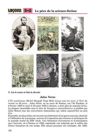 162
LEÇONS 5–6 Le père de la science-ﬁction
1. Lis le texte et fais le devoir.
Jules Verne
L’Île mystérieuse, Michel Strogoff, Vingt Mille Lieues sous les mers, le Tour du
monde en 80 jours... Jules Verne, né au cûur de Nantes, sur l’île Feydeau, le
8 février 1828 et mort le 24 mars 1905 à Amiens, a écrit plus de soixante livres.
La plupart rassemblés sous le titre de Voyageurs extraordinaires et publiés par
Jules Hetzel sous des couvertures chatoyantes qui valent aujourd’hui un prix
d’or.
Ensemble, les deux Jules ont inventé une littérature d’un genre nouveau, destinée
à l’édiﬁcation de la jeunesse, nourrie de l’exposition des sciences et techniques de
la seconde moitié du XIXe siècle. Une littérature d’aventures et d’anticipation
que l’écrivain, né à Nantes en 1828, regrettade voir méprisée par le milieu des
lettres françaises de son temps. Elle assura pourtant son triomphe, dès 1863,
 