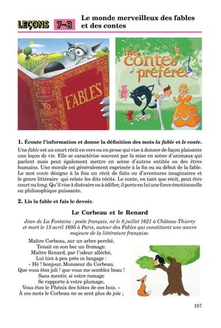 167
LEÇONS 7–8
Le monde merveilleux des fables
et des contes
1. Écoute l’information et donne la déﬁnition des mots la fable et le conte.
Une fable est un court récit en vers ou en prose qui vise à donner de façon plaisante
une leçon de vie. Elle se caractérise souvent par la mise en scène d’animaux qui
parlent mais peut également mettre en scène d’autres entités ou des êtres
humains. Une morale est généralement exprimée à la ﬁn ou au début de la fable.
Le mot conte désigne à la fois un récit de faits ou d’aventures imaginaires et
le genre littéraire qui relate les dits récits. Le conte, en tant que récit, peut être
court ou long. Qu’il vise à distraire ou à édiﬁer, il porte en lui une force émotionnelle
ou philosophique puissante.
2. Lis la fable et fais le devoir.
Le Corbeau et le Renard
Jean de La Fontaine : poète français, né le 8 juillet 1621 à Château-Thierry
et mort le 13 avril 1695 à Paris, auteur des Fables qui constituent une œuvre
majeure de la littérature française.
Maître Corbeau, sur un arbre perché,
Tenait en son bec un fromage.
Maître Renard, par l’odeur alléché,
Lui tint à peu près ce langage :
« Hé ! bonjour, Monsieur du Corbeau.
Que vous êtes joli ! que vous me semblez beau !
Sans mentir, si votre ramage
Se rapporte à votre plumage,
Vous êtes le Phénix des hôtes de ces bois. »
À ces mots le Corbeau ne se sent plus de joie ;
 