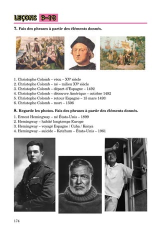 174
9–10
7. Fais des phrases à partir des éléments donnés.
1. Christophe Colomb – vécu – XVeVV siècle
2. Christophe Colomb – né – milieu XVeVV siècle
3. Christophe Colomb – départ d’Espagne – 1492
4. Christophe Colomb – découvre Amérique – octobre 1492
5. Christophe Colomb – retour Espagne – 15 mars 1493
6. Christophe Colomb – mort – 1506
8. Regarde les photos. Fais des phrases à partir des éléments donnés.
1. Ernest Hemingway – né États-Unis – 1899
2. Hemingway – habité longtemps Europe
3. Hemingway – voyagé Espagne / Cuba / Kenya
4. Hemingway – suicide – Ketchum – États-Unis – 1961
LEÇONS
 