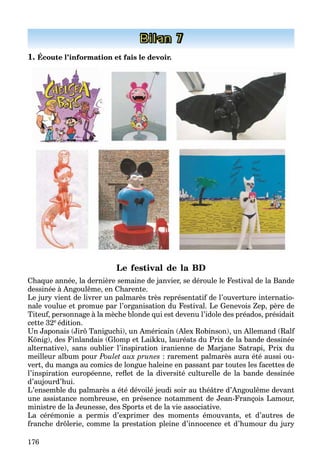 176
Bilan 7
1. Écoute l’information et fais le devoir.
Le festival de la BD
Chaque année, la dernière semaine de janvier, se déroule le Festival de la Bande
dessinée à Angoulême, en Charente.
Le jury vient de livrer un palmarès très représentatif de l’ouverture internatio-
nale voulue et promue par l’organisation du Festival. Le Genevois Zep, père de
Titeuf, personnage à la mèche blonde qui est devenu l’idole des préados, présidait
cette 32e édition.
Un Japonais (Jirô Taniguchi), un Américain (Alex Robinson), un Allemand (Ralf
König), des Finlandais (Glomp et Laikku, lauréats du Prix de la bande dessinée
alternative), sans oublier l’inspiration iranienne de Marjane Satrapi, Prix du
meilleur album pour Poulet aux prunes : rarement palmarès aura été aussi ou-
vert, du manga au comics de longue haleine en passant par toutes les facettes de
l’inspiration européenne, reﬂet de la diversité culturelle de la bande dessinée
d’aujourd’hui.
L’ensemble du palmarès a été dévoilé jeudi soir au théâtre d’Angoulême devant
une assistance nombreuse, en présence notamment de Jean-François Lamour,
ministre de la Jeunesse, des Sports et de la vie associative.
La cérémonie a permis d’exprimer des moments émouvants, et d’autres de
franche drôlerie, comme la prestation pleine d’innocence et d’humour du jury
 
