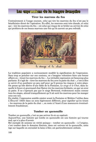 188
Les expressions de la langue française
Tirer les marrons du feu
Contrairement à l’usage courant, celui qui tire les marrons du feu n’est pas le
bénéﬁciaire direct de l’opération. En effet, les marrons sont très chauds, et celui
qui « tire les marrons du feu » est celui qui risque de se brûler au service de celui
qui proﬁtera de ces beaux marrons une fois qu’ils auront un peu refroidi.
La tradition populaire a curieusement modiﬁé la signiﬁcation de l’expression.
Sans trop se pencher sur son contenu, on s’imagine volontiers faire une bonne
affaire en « tirant les marrons du feu ». La véritable expression est beaucoup plus
parlante. Il s’agit de « tirer les marrons du feu avec la patte du chat », c’est-à-dire
se servir d’un auxiliaire un peu naïf pour qu’il prenne les risques à votre place.
On pense qu’elle dérive d’une fable de la Fontaine, Le singe et le Chat, dans la-
quelle le brave et gourmand chat Raton tire les marrons brûlants, un par un avec
sa patte. Il ne s’aperçoit pas que le singe Bertrand, évidemment malin comme
tous les singes, attend tranquillement qu’il ait sorti les marrons pour les manger
sous son nez.
En réalité, l’expression semble exister avant la Fontaine et Molière l’utilise dans
L’Étourdi (1654) dans un sens légèrement différent, pour signiﬁer qu’en tirant
« les marrons de la patte du chat », on reste à l’écart d’une manœuvre éventuel-
lement frauduleuse.
Tomber en quenouille
Tomber en quenouille, c’est ne pas arriver là où on espérait.
Aujourd’hui, une histoire qui tombe en quenouille est une histoire qui tourne
mal, qui n’a plus d’avenir.
Bel exemple de sexisme en vérité puisque « tomber en quenouille » à l’origine,
c’est tomber dans le domaine féminin, dans cet univers où la quenouille, cette
tige sur laquelle on enroulait la laine à ﬁler, est particulièrement utilisée.
 