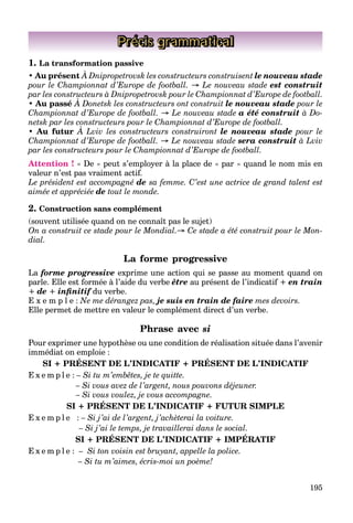 195
Précis grammatical
1. La transformation passive
• Au présent À Dnipropetrovsk les constructeurs construisent le nouveau stade
pour le Championnat d’Europe de football. → Le nouveau stade est construit
par les constructeurs à Dnipropetrovsk pour le Championnat d’Europe de football.
• Au passé À Donetsk les constructeurs ont construit
p p p p
le nouveau stade pour le
Championnat d’Europe de football. → Le nouveau stade a été construit à Do-
netsk par les constructeurs pour le Championnat d’Europe de football.
• Au futur À Lviv les constructeurs construiront le nouveau stade pour le
Championnat d’Europe de football. → Le nouveau stade sera construit à Lviv
par les constructeurs pour le Championnat d’Europe de football.
Attention ! « De » peut s’employer à la place de « par » quand le nom mis en
valeur n’est pas vraiment actif.
Le président est accompagné de sa femme. C’est une actrice de grand talent est
aimée et appréciée de tout le monde.
2. Construction sans complément
(souvent utilisée quand on ne connaît pas le sujet)
On a construit ce stade pour le Mondial.→ Ce stade a été construit pour le Mon-
dial.
La forme progressive
La forme progressive exprime une action qui se passe au moment quand on
parle. Elle est formée à l’aide du verbe être au présent de l’indicatif + en train
+ de + inﬁnitif du verbe.
E x e m p l e : Ne me dérangez pas, je suis en train de faire mes devoirs.
Elle permet de mettre en valeur le complément direct d’un verbe.
Phrase avec si
Pour exprimer une hypothèse ou une condition de réalisation située dans l’avenir
immédiat on emploie :
SI + PRÉSENT DE L’INDICATIF + PRÉSENT DE L’INDICATIF
E x e m p l e : – Si tu m’embêtes, je te quitte.
– Si vous avez de l’argent, nous pouvons déjeuner.
– Si vous voulez, je vous accompagne.
SI + PRÉSENT DE L’INDICATIF + FUTUR SIMPLE
E x e m p l e : – Si j’ai de l’argent, j’achèterai la voiture.
– Si j’ai le temps, je travaillerai dans le social.
SI + PRÉSENT DE L’INDICATIF + IMPÉRATIF
E x e m p l e : – Si ton voisin est bruyant, appelle la police.
– Si tu m’aimes, écris-moi un poème!
 