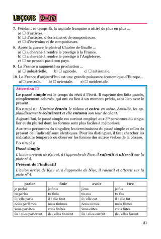 21
LEÇONS
7. Pendant ce temps-là, la capitale française a attiré de plus en plus ...
a)  d’artistes.
b)  d’artistes, d’écrivains et de compositeurs.
c)  d’écrivains et de compositeurs.
8. Après la guerre le général Charles de Gaulle ...
a)  a cherché à rendre le prestige à la France.
b)  a cherché à rendre le prestige à l’Angleterre.
c)  ne pensait pas à son pays.
9. La France a augmenté sa production ...
a)  industrielle. b)  agricole. c)  artisanale.
10. La France d’aujourd’hui est une grande puissance économique d’Europe...
a) centrale. b)  orientale. c)  occidentale.
Attention !!!
Le passé simple est le temps du récit à l’écrit. Il exprime des faits passés,
complètement achevés, qui ont eu lieu à un moment précis, sans lien avec le
présent.
E x e m p l e : L’actrice écarta le rideau et entra en scène. Aussitôt, les ap-
plaudissements éclatèrent et elle entama son tour de chant.
Aujourd’hui, le passé simple est surtout employé aux 3es personnes du singu-
lier et du pluriel dont les formes sont plus faciles à mémoriser.
Aux trois personnes du singulier, les terminaisons du passé simple et celles du
présent de l’indicatif sont identiques. Pour les distinguer, il faut chercher les
indicateurs temporels ou observer les formes des autres verbes de la phrase.
E x e m p l e
Passé simple
L’avion arrivait de Kyiv et, à l’approche de Nice, il ralentit et atterrit sur la
piste n0 4.
Présent de l’indicatif
L’avion arrive de Kyiv et, à l’approche de Nice, il ralentit et atterrit sur la
piste n0 4.
parler ﬁnir avoir être
je parlai je ﬁnis j’eus je fus
tu parlas tu ﬁnis tu eus tu fus
il / elle parla il / elle ﬁnit il / elle eut il / elle fut
nous parlâmes nous ﬁnîmes nous eûmes nous fûmes
vous parlâtes vous ﬁnîtes vous eûtes vous fûtes
ils / elles parlèrent ils / elles ﬁnirent ils / elles eurent ils / elles furent
9–10
 