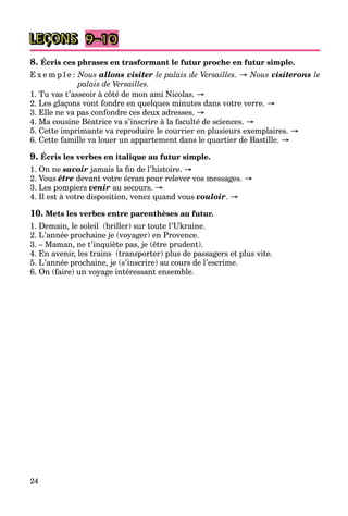 24
LEÇONS 9–10
8. Écris ces phrases en trasformant le futur proche en futur simple.
E x e m p l e : Nous allons visiter le palais de Versailles. → Nous visiterons le
palais de Versailles.
1. Tu vas t’asseoir à côté de mon ami Nicolas. →
2. Les glaçons vont fondre en quelques minutes dans votre verre. →
3. Elle ne va pas confondre ces deux adresses. →
4. Ma cousine Béatrice va s’inscrire à la faculté de sciences. →
5. Cette imprimante va reproduire le courrier en plusieurs exemplaires. →
6. Cette famille va louer un appartement dans le quartier de Bastille. →
9. Écris les verbes en italique au futur simple.
1. On ne savoir jamais la ﬁn de l’histoire. →
2. Vous être devant votre écran pour relever vos messages. →
3. Les pompiers venir au secours. →
4. Il est à votre disposition, venez quand vous vouloir. →
10. Mets les verbes entre parenthèses au futur.
1. Demain, le soleil (briller) sur toute l’Ukraine.
2. L’année prochaine je (voyager) en Provence.
3. – Maman, ne t’inquiète pas, je (être prudent).
4. En avenir, les trains (transporter) plus de passagers et plus vite.
5. L’année prochaine, je (s’inscrire) au cours de l’escrime.
6. On (faire) un voyage intéressant ensemble.
 
