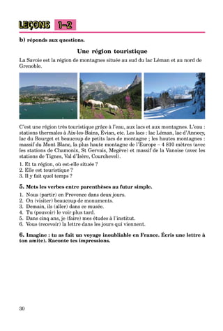 30
LEÇONS 1–2
b) réponds aux questions.
Une région touristique
La Savoie est la région de montagnes située au sud du lac Léman et au nord de
Grenoble.
C’est une région très touristique grâce à l’eau, aux lacs et aux montagnes. L’eau :
stations thermales à Aix-les-Bains, Évian, etc. Les lacs : lac Léman, lac d’Annecy,
g q g , g
lac du Bourget et beaucoup de petits lacs de montagne ; les hautes montagnes :
massif du Mont Blanc, la plus haute montagne de l’Europe – 4 810 mètres (avec
les stations de Chamonix, St Gervais, Megève) et massif de la Vanoise (avec les
stations de Tignes, Val d’Isère, Courchevel).
1. Et ta région, où est-elle située ?
2. Elle est touristique ?
3. Il y fait quel temps ?
5. Mets les verbes entre parenthèses au futur simple.
1. Nous (partir) en Provence dans deux jours.
2. On (visiter) beaucoup de monuments.
3. Demain, ils (aller) dans ce musée.
4. Tu (pouvoir) le voir plus tard.
5. Dans cinq ans, je (faire) mes études à l’institut.
6. Vous (recevoir) la lettre dans les jours qui viennent.
6. Imagine : tu as fait un voyage inoubliable en France. Écris une lettre à
ton ami(e). Raconte tes impressions.
 