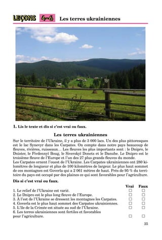 35
LEÇONS Les terres ukrainiennes4–6
1. Lis le texte et dis si c’est vrai ou faux.
Les terres ukrainiennes
Sur le territoire de l’Ukraine, il y a plus de 3 000 lacs. Un des plus pittoresques
est le lac Synevyr dans les Carpates. On compte dans notre pays beaucoup de
ﬂeuves, rivières, ruisseaux… Les ﬂeuves les plus importants sont : le Dnipro, le
Dnister, le Pivdennyï Boug, le Siverskyï Donets et le Danube. Le Dnipro est le
troisième ﬂeuve de l’Europe et l’un des 27 plus grands ﬂeuves du monde.
Les Carpates ornent l’ouest de l’Ukraine. Les Carpates ukrainiennes ont 280 ki-
lomètres de longueur et plus de 100 kilomètres de largeur. Le plus haut sommet
de ces montagnes est Goverla qui a 2 061 mètres de haut. Près de 95 % du terri-
toire du pays est occupé par des plaines ce qui sont favorables pour l’agriculture.
Dis si c’est vrai ou faux.
Vrai Faux
1. Le relief de l’Ukraine est varié.  
2. Le Dnipro est le plus long ﬂeuve de l’Europe.  
3. À l’est de l’Ukraine se dressent les montagnes les Carpates.
p p g p
 
4. Goverla est le plus haut sommet des Carpates ukrainiennes.  
5. L’île de la Crimée est située au sud de l’Ukraine.  
6. Les terres ukrainiennes sont fertiles et favorables
pour l’agriculture.  
 