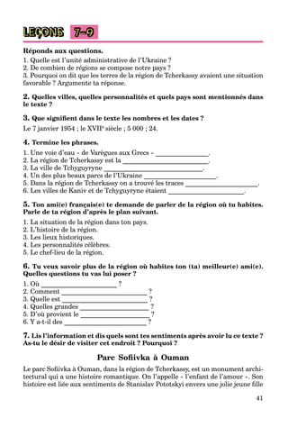 41
LEÇONS 7–9
Réponds aux questions.
1. Quelle est l’unité administrative de l’Ukraine ?
2. De combien de régions se compose notre pays ?
3. Pourquoi on dit que les terres de la région de Tcherkassy avaient une situation
favorable ? Argumente ta réponse.
2. Quelles villes, quelles personnalités et quels pays sont mentionnés dans
le texte ?
3. Que signiﬁent dans le texte les nombres et les dates ?
Le 7 janvier 1954 ; le XVIIe siècle ; 5 000 ; 24.
4. Termine les phrases.
1. Une voie d’eau « de Varègues aux Grecs » ________________.
2. La région de Tcherkassy est la __________________________.
3. La ville de Tchyguyryne ______________________________.
4. Un des plus beaux parcs de l’Ukraine ______________________.
5. Dans la région de Tcherkassy on a trouvé les traces ______________________.
6. Les villes de Kaniv et de Tchyguyryne étaient _______________________.
5. Ton ami(e) français(e) te demande de parler de la région où tu habites.
Parle de ta région d’après le plan suivant.
1. La situation de la région dans ton pays.
2. L’histoire de la région.
3. Les lieux historiques.
4. Les personnalités célèbres.
5. Le chef-lieu de la région.
6. Tu veux savoir plus de la région où habites ton (ta) meilleur(e) ami(e).
Quelles questions tu vas lui poser ?
1. Où _______________________ ?
2. Comment __________________________ ?
3. Quelle est __________________________ ?
4. Quelles grandes _____________________ ?
5. D’où provient le _____________________ ?
6. Y a-t-il des _________________________ ?
7. Lis l’information et dis quels sont tes sentiments après avoir lu ce texte ?
As-tu le désir de visiter cet endroit ? Pourquoi ?
Parc Soﬁivka à Ouman
Le parc Soﬁivka à Ouman, dans la région de Tcherkassy, est un monument archi-
tectural qui a une histoire romantique. On l’appelle « l’enfant de l’amour ». Son
histoire est liée aux sentiments de Stanislav Pototskyi envers une jolie jeune ﬁlle
 