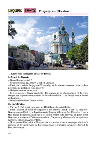 LEÇONS 10–12
44
Voayage en Ukraine
1. Écoute les dialogues et fais le devoir.
I. Avant le départ.
– Vous allez où cet été ?
– Vous ne pouvez pas croire. C’est en Ukraine.
– C’est pas possible. Le pays de Tchernobyl et de tout ce que cette catastrophe a
provoqué de pollution et de misère ?
– Mais on a décidé et on y va.
– Si c’est décidé… Soyez prudents ! Ne mangez ni de champignons ni de fruits
rouges, ces végétaux concentrent de la radio activité… Les routes sont infestées
de bandits…
– Vous avez des idées plutôt noires.
II. En Ukraine.
– Tu vois ? L’aéroport est moderne. Il fait beau. Le soleil brille.
– Il faut donner un coup de téléphone à nos enfants. Salut ! C’est toi, Virginie ?
Nous sommes déjà à Kyiv. La découverte de cette ville nous fait détendre. Il y a de
très beaux monuments anciens à côté d’un centre ville nouveau en plein essor.
Nous nous sentons à l’aise comme dans n’importe quelle capitale européenne,
Londres, Bruxelles, Amsterdam…
– Nous avons déjà visité le Montmartre ukrainien et nous avons pu admirer la
richesse et le savoir-faire de l’artisanat local : broderies, sculpture, travail du
bois, céramique…
 