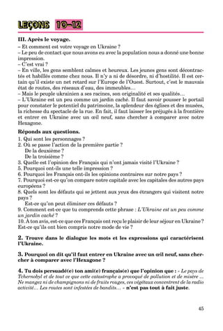 45
LEÇONS 10–12
III. Après le voyage.
– Et comment est votre voyage en Ukraine ?
– Le peu de contact que nous avons eu avec la population nous a donné une bonne
impression.
– C’est vrai ?
– En ville, les gens semblent calmes et heureux. Les jeunes gens sont décontrac-
tés et habillés comme chez nous. Il n’y a ni de désordre, ni d’hostilité. Il est cer-
tain qu’il existe un net retard sur l’Europe de l’Ouest. Surtout, c’est le mauvais
état de routes, des réseaux d’eau, des immeubles…
– Mais le peuple ukrainien a ses racines, son originalité et ses qualités…
– L’Ukraine est un peu comme un jardin caché. Il faut savoir pousser le portail
pour constater le potentiel du patrimoine, la splendeur des églises et des musées,
la richesse du spectacle de la rue. En fait, il faut laisser les préjugés à la frontière
et entrer en Ukraine avec un œil neuf, sans chercher à comparer avec notre
Hexagone.
Réponds aux questions.
1. Qui sont les personnages ?
2. Où se passe l’action de la première partie ?
De la deuxième ?
De la troisième ?
3. Quelle est l’opinion des Français qui n’ont jamais visité l’Ukraine ?
5. Pourquoi ont-ils une telle impression ?
6. Pourquoi les Français ont-ils les opinions contraires sur notre pays ?
7. Pourquoi est-ce qu’on compare notre capitale avec les capitales des autres pays
européens ?
8. Quels sont les défauts qui se jettent aux yeux des étrangers qui visitent notre
pays ?
Est-ce qu’on peut éliminer ces défauts ?
9. Comment est-ce que tu comprends cette phrase : L’Ukraine est un peu comme
un jardin caché ?
10. À ton avis, est-ce que ces Français ont reçu le plaisir de leur séjour en Ukraine ?
j
Est-ce qu’ils ont bien compris notre mode de vie ?
2. Trouve dans le dialogue les mots et les expressions qui caractérisent
l’Ukraine.
3. Pourquoi on dit qu’il faut entrer en Ukraine avec un œil neuf, sans cher-
cher à comparer avec l’Hexagone ?
4. Tu dois persuadé(e) ton ami(e) français(e) que l’opinion que : « Le pays de
Tchernobyl et de tout ce que cette catastrophe a provoqué de pollution et de misère ...
Ne mangez ni de champignons ni de fruits rouges, ces végétaux concentrent de la radio
activité… Les routes sont infestées de bandits… » n’est pas tout à fait juste.
 