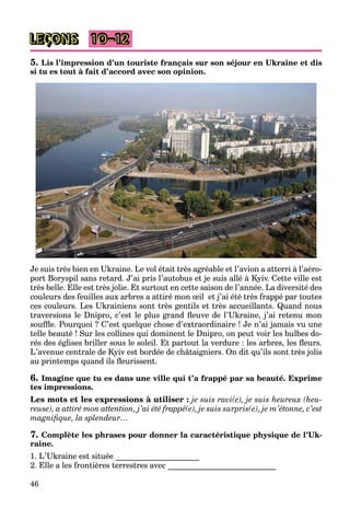 46
LEÇONS 10–12
5. Lis l’impression d’un touriste français sur son séjour en Ukraine et dis
si tu es tout à fait d’accord avec son opinion.
Je suis très bien en Ukraine. Le vol était très agréable et l’avion a atterri à l’aéro-
port Boryspil sans retard. J’ai pris l’autobus et je suis allé à Kyiv. Cette ville est
très belle. Elle est très jolie. Et surtout en cette saison de l’année. La diversité des
couleurs des feuilles aux arbres a attiré mon œil et j’ai été très frappé par toutes
ces couleurs. Les Ukrainiens sont très gentils et très accueillants. Quand nous
traversions le Dnipro, c’est le plus grand ﬂeuve de l’Ukraine, j’ai retenu mon
soufﬂe. Pourquoi ? C’est quelque chose d’extraordinaire ! Je n’ai jamais vu une
telle beauté ! Sur les collines qui dominent le Dnipro, on peut voir les bulbes do-
rés des églises briller sous le soleil. Et partout la verdure : les arbres, les ﬂeurs.
L’avenue centrale de Kyiv est bordée de châtaigniers. On dit qu’ils sont très jolis
au printemps quand ils ﬂeurissent.
6. Imagine que tu es dans une ville qui t’a frappé par sa beauté. Exprime
tes impressions.
Les mots et les expressions à utiliser : je suis ravi(e), je suis heureux (heu-
reuse), a attiré mon attention, j’ai été frappé(e), je suis surpris(e), je m’étonne, c’est
magniﬁque, la splendeur…
7. Complète les phrases pour donner la caractéristique physique de l’Uk-
raine.
1. L’Ukraine est située _____________________
2. Elle a les frontières terrestres avec ___________________________
 
