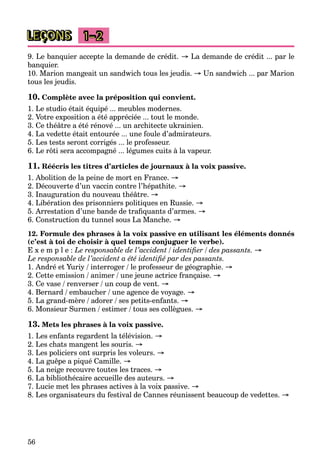 56
LEÇONS 1–2
9. Le banquier accepte la demande de crédit. → La demande de crédit ... par le
banquier.
10. Marion mangeait un sandwich tous les jeudis. → Un sandwich ... par Marion
tous les jeudis.
10. Complète avec la préposition qui convient.
1. Le studio était équipé ... meubles modernes.
2. Votre exposition a été appréciée ... tout le monde.
3. Ce théâtre a été rénové ... un architecte ukrainien.
4. La vedette était entourée ... une foule d’admirateurs.
5. Les tests seront corrigés ... le professeur.
6. Le rôti sera accompagné ... légumes cuits à la vapeur.
11. Réécris les titres d’articles de journaux à la voix passive.
1. Abolition de la peine de mort en France. →
2. Découverte d’un vaccin contre l’hépathite. →
3. Inauguration du nouveau théâtre. →
4. Libération des prisonniers politiques en Russie. →
5. Arrestation d’une bande de traﬁquants d’armes. →
6. Construction du tunnel sous La Manche. →
12. Formule des phrases à la voix passive en utilisant les éléments donnés
(c’est à toi de choisir à quel temps conjuguer le verbe).
E x e m p l e : Le responsable de l’accident / identiﬁer / des passants. →
Le responsable de l’accident a été identiﬁé par des passants.
1. André et Yuriy / interroger / le professeur de géographie. →
2. Cette emission / animer / une jeune actrice française. →
3. Ce vase / renverser / un coup de vent. →
4. Bernard / embaucher / une agence de voyage. →
5. La grand-mère / adorer / ses petits-enfants. →
6. Monsieur Surmen / estimer / tous ses collègues. →
13. Mets les phrases à la voix passive.
1. Les enfants regardent la télévision. →
2. Les chats mangent les souris. →
3. Les policiers ont surpris les voleurs. →
4. La guêpe a piqué Camille. →
5. La neige recouvre toutes les traces. →
6. La bibliothécaire accueille des auteurs. →
7. Lucie met les phrases actives à la voix passive. →
8. Les organisateurs du festival de Cannes réunissent beaucoup de vedettes. →
 