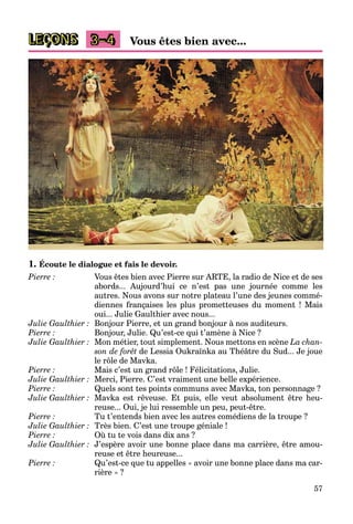 57
LEÇONS 3–4 Vous êtes bien avec...
1. Écoute le dialogue et fais le devoir.
Pierre : Vous êtes bien avec Pierre sur ARTE, la radio de Nice et de ses
abords... Aujourd’hui ce n’est pas une journée comme les
autres. Nous avons sur notre plateau l’une des jeunes commé-
diennes françaises les plus prometteuses du moment ! Mais
oui... Julie Gaulthier avec nous...
Julie Gaulthier : Bonjour Pierre, et un grand bonjour à nos auditeurs.
Pierre : Bonjour, Julie. Qu’est-ce qui t’amène à Nice ?
Julie Gaulthier : Mon métier, tout simplement. Nous mettons en scène La chan-
son de forêt de Lessia Oukraïnka au Théâtre du Sud... Je joue
le rôle de Mavka.
Pierre : Mais c’est un grand rôle ! Félicitations, Julie.
Julie Gaulthier : Merci, Pierre. C’est vraiment une belle expérience.
Pierre : Quels sont tes points communs avec Mavka, ton personnage ?
Julie Gaulthier : Mavka est rêveuse. Et puis, elle veut absolument être heu-
reuse... Oui, je lui ressemble un peu, peut-être.
Pierre : Tu t’entends bien avec les autres comédiens de la troupe ?
Julie Gaulthier : Très bien. C’est une troupe géniale !
Pierre : Où tu te vois dans dix ans ?
Julie Gaulthier : J’espère avoir une bonne place dans ma carrière, être amou-
reuse et être heureuse...
Pierre : Qu’est-ce que tu appelles « avoir une bonne place dans ma car-
rière » ?
 