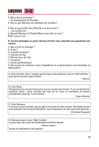 69
LEÇONS 7–8
3. Qui a ﬁni la première ?
..., la championne de Picardie.
4. Est-ce que Martine est satisfaite du résultat ?
...
5. Est-ce que la fête chez Patrick a eu du succès ?
... , les invités ont ...
6. Quand Martine et Claude-Marie vont-elles se voir ?
Elles vont se voir ...
4. Lis les messages et, pour chacun d’entre eux, réponds aux questions sui-
vantes.
1. Qui a écrit ce message ?
2. À qui ?
Q
3. À quelle occasion ?
q
 réussite du bac
 fête du Jour de l’An
 naissance
 succès professionnel
4. Est-ce que les relations entre l’expéditeur et le destinataire sont formelles ou
informelles ?
A. Bonne Année, Aline ! J’espère que le singe va être généreux avec toi. Mais attention :
pas trop de sucreries quand même.
Fabrice
B. Cher Denis,
Tes parents nous ont annoncés que tu a eu du succès avec ton bac. Tu as une très bonne
moyenne. Bravo ! Nous sommes très ﬁers de toi. Nous te souhaitons de passer
d’excellentes vacances. Tu les mérites !
Papy et Mamie
C. Cher Monsieur,
C’est avec le plus vif plaisir que j’ai appris le succès de votre mission. Permettez-moi de
vous présenter mes sincères félicitations. Avec l’expression de mes sentiments dévoués,
Christiane Pasquetti
D. Bienvenue parmi nous, Petite Camille !
Un gros bisou de la part de Claude-Marie et Patrick Mugner.
Bonne chance !
Toutes nos félicitations à tes parents !
 