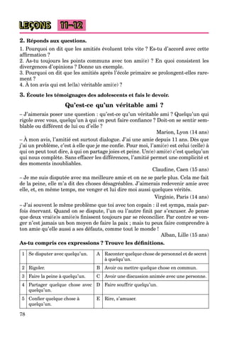78
LEÇONS 11–12
2. Réponds aux questions.
1. Pourquoi on dit que les amitiés évoluent très vite ? Es-tu d’accord avec cette
afﬁrmation ?
2. As-tu toujours les points communs avec ton ami(e) ? En quoi consistent les
divergences d’opinions ? Donne un exemple.
3. Pourquoi on dit que les amitiés après l’école primaire se prolongent-elles rare-
ment ?
4. À ton avis qui est le(la) véritable ami(e) ?
3. Écoute les témoignages des adolescents et fais le devoir.
Qu’est-ce qu’un véritable ami ?
– J’aimerais poser une question : qu’est-ce qu’un véritable ami ? Quelqu’un qui
rigole avec vous, quelqu’un à qui on peut faire conﬁance ? Doit-on se sentir sem-
blable ou différent de lui ou d’elle ?
Marion, Lyon (14 ans)
– À mon avis, l’amitié est surtout dialogue. J’ai une amie depuis 11 ans. Dès que
j’ai un problème, c’est à elle que je me conﬁe. Pour moi, l’ami(e) est celui (celle) à
qui on peut tout dire, à qui on partage joies et peine. Un(e) ami(e) c’est quelqu’un
qui nous complète. Sans effacer les différences, l’amitié permet une complicité et
des moments inoubliables.
Claudine, Caen (15 ans)
– Je me suis disputée avec ma meilleure amie et on ne se parle plus. Cela me fait
de la peine, elle m’a dit des choses désagréables. J’aimerais redevenir amie avec
elle, et, en même temps, me venger et lui dire moi aussi quelques vérités.
Virginie, Paris (14 ans)
– J’ai souvent le même problème que toi avec ton copain : il est sympa, mais par-
fois énervant. Quand on se dispute, l’un ou l’autre ﬁnit par s’excuser. Je pense
que deux vrai(e)s ami(e)s ﬁnissent toujours par se réconcilier. Par contre se ven-
ger n’est jamais un bon moyen de faire la paix ; mais tu peux faire comprendre à
ton amie qu’elle aussi a ses défauts, comme tout le monde !
Alban, Lille (15 ans)
As-tu compris ces expressions ? Trouve les déﬁnitions.
1 Se disputer avec quelqu’un. A Raconter quelque chose de personnel et de secret
à quelqu’un.
2 Rigoler. B Avoir ou mettre quelque chose en commun.
3 Faire la peine à quelqu’un. C Avoir une discussion animée avec une personne.
4 Partager quelque chose avec
quelqu’un.
D Faire souffrir quelqu’un.
5 Conﬁer quelque chose à
quelqu’un.
E Rire, s’amuser.
 