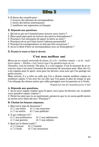 83
Bilan 3
2. Il donne des conseils pour :
 trouver des adresses de correspondants
 écrire des lettres intéressantes
 améliorer son expression en français
2. Réponds aux questions.
1. Qu’est-ce qui est l’essentiel pour trouver un(e) ami(e) ?
2. Dans quels pays peut-on trouver des ami(e)s francophones ?
3. Pourquoi c’est nécessaire de signer la lettre au stylo ?
4. Pourquoi est-ce qu’il faut écrire l’adresse personnelle?
5. Pourquoi la correspondance ne doit pas être ennuyeuse ?
6. As-tu ce désir d’être en correspondance avec un francophone ?
3. Écoute le texte et fais le devoir.
C’est mon meilleur ami
Mieux qu’un simple camarade de classe, il y a le « meilleur copain », ou la « meil-
leure copine ». Parfois, c’est l’ami(e) que l’on gardera toute sa vie.
Chouette, c’est la rentrée ! En plus, il y a les copains. C’est le moment de se re-
trouver, mais c’est aussi l’occasion de rencontrer de nouveaux amis. Bien sûr, il y
a les copains pour le sport, ceux pour les devoirs, ceux avec qui l’on partage ses
petits secrets...
Mais surtout, il y a celui ou celle que l’on a choisie comme meilleur copain ou
meilleure copine. C’est avec lui (ou elle) que l’on passe le plus de temps et que
l’on échange des choses autres que celles partagées avec les parents ou à l’école.
D’après Les clés de l’actualité junior no
213
A. Réponds aux questions.
1. As-tu un(e) copain (copine) pour le sport, un(e) pour les devoirs, etc. ou plutôt
un(e) grand(e) copain (copine) ?
2. Parmi les amis que tu as maintenant, penses-tu que tu en auras gardé encore
au moins un(e) dans dix ans ? Pourquoi ?
B. Choisis les bonnes réponses.
1. Quel est le type de document ?
a)  une lettre b)  une interview
c)  un article d)  une publicité
2. À qui s’adresse-t-il ?
a)  aux professeurs b)  aux adolescents
c)  aux parents d)  aux enfants
3. Quel est le thème traité ?
a)  l’amour b)  l’amitié
c)  l’école d)  les rencontres
 