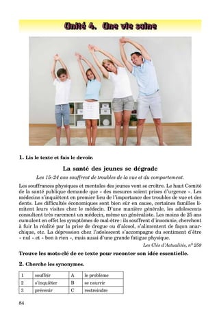84
Unité 4. Une vie saine
1. Lis le texte et fais le devoir.
La santé des jeunes se dégrade
Les 15–24 ans souffrent de troubles de la vue et du comportement.
Les souffrances physiques et mentales des jeunes vont se croître. Le haut Comité
de la santé publique demande que « des mesures soient prises d’urgence ». Les
médecins s’inquiètent en premier lieu de l’importance des troubles de vue et des
dents. Les difﬁcultés économiques sont bien sûr en cause, certaines familles li-
mitent leurs visites chez le médecin. D’une manière générale, les adolescents
consultent très rarement un médecin, même un généraliste. Les moins de 25 ans
cumulent en effet les symptômes de mal-être : ils souffrent d’insomnie, cherchent
à fuir la réalité par la prise de drogue ou d’alcool, s’alimentent de façon anar-
chique, etc. La dépression chez l’adolescent s’accompagne du sentiment d’être
« nul » et « bon à rien », mais aussi d’une grande fatigue physique.
Les Clés d’Actualités, n0 258
Trouve les mots-clé de ce texte pour raconter son idée essentielle.
2. Cherche les synonymes.
1 souffrir A le problème
2 s’inquièter B se nourrir
3 prévenir C restreindre
 