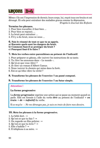 90
LEÇONS 3–4
Même s’ils ont l’impression de dormir, leurs corps, lui, reçoit tous ces bruits et est
dérangé. Et cela peut entraîner des maladies graves comme la dépression.
D’après le Journal des Enfants
Termine les phrases.
1. Pour bien travailler, il faut bien ...
2. Pour bien se reposer, ...
3. Le bruit peut entraîner ...
4. S’il y a du bruit, nous ne nous ...
6. Fais le résumé de tout ce que tu as appris.
a) Raconte quels sont les dangers du bruit.
b) Comment faut-il se protéger du bruit ?
c) Pourquoi faut-il le faire ?
7. Mets les verbes entre parenthèses au présent de l’indicatif.
1. Pour préparer ce gâteau, elle (suivre) les instructions de sa tante.
2. Tu (lire) les annonces dans « Le monde ».
3. Qu’st-ce que vous (dire) ?
4. Je (lire) un roman d’Albert Camus.
5. Nous (suivre) le chemin qui mène dans la forêt.
6. Est-ce qu’elles (dire) la vérité ?
8. Transforme les phrases de l’exercice 7 au passé composé.
9. Transforme les phrases de l’exercice 7 au futur simple.
Attention !
La forme progressive
La forme progressive exprime une action qui se passe au moment quand on
parle. Elle est formée à l’aide du verbe être au présent de l’indicatif + en
train + de + inﬁnitif du verbe.f
E x e m p l e : Ne me dérangez pas, je suis en train de faire mes devoirs.
10. Mets les phrases à la forme progressive.
1. Le bébé dort. →
2. Qu’est-ce que tu fais ? →
3. On regarde un ﬁlm policier. →
4. Qu’est-ce que tu écris ? →
5. Elle s’habille ? →
6. Il téléphone à sa mère. →
 