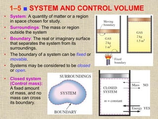 20
1–5 ■ SYSTEM AND CONTROL VOLUME
• System: A quantity of matter or a region
in space chosen for study.
• Surroundings: The mass or region
outside the system
• Boundary: The real or imaginary surface
that separates the system from its
surroundings.
• The boundary of a system can be fixed or
movable.
• Systems may be considered to be closed
or open.
• Closed system
(Control mass):
A fixed amount
of mass, and no
mass can cross
its boundary.
 