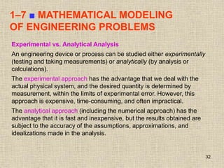 32
1–7 ■ MATHEMATICAL MODELING
OF ENGINEERING PROBLEMS
Experimental vs. Analytical Analysis
An engineering device or process can be studied either experimentally
(testing and taking measurements) or analytically (by analysis or
calculations).
The experimental approach has the advantage that we deal with the
actual physical system, and the desired quantity is determined by
measurement, within the limits of experimental error. However, this
approach is expensive, time-consuming, and often impractical.
The analytical approach (including the numerical approach) has the
advantage that it is fast and inexpensive, but the results obtained are
subject to the accuracy of the assumptions, approximations, and
idealizations made in the analysis.
 