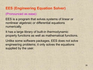 39
EES (Engineering Equation Solver)
(Pronounced as ease):
EES is a program that solves systems of linear or
nonlinear algebraic or differential equations
numerically.
It has a large library of built-in thermodynamic
property functions as well as mathematical functions.
Unlike some software packages, EES does not solve
engineering problems; it only solves the equations
supplied by the user.
 