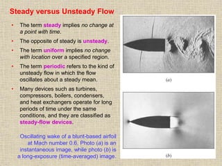 23
Steady versus Unsteady Flow
• The term steady implies no change at
a point with time.
• The opposite of steady is unsteady.
• The term uniform implies no change
with location over a specified region.
• The term periodic refers to the kind of
unsteady flow in which the flow
oscillates about a steady mean.
• Many devices such as turbines,
compressors, boilers, condensers,
and heat exchangers operate for long
periods of time under the same
conditions, and they are classified as
steady-flow devices.
Oscillating wake of a blunt-based airfoil
at Mach number 0.6. Photo (a) is an
instantaneous image, while photo (b) is
a long-exposure (time-averaged) image.
 