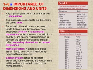 29
1–6 ■ IMPORTANCE OF
DIMENSIONS AND UNITS
• Any physical quantity can be characterized
by dimensions.
• The magnitudes assigned to the dimensions
are called units.
• Some basic dimensions such as mass m,
length L, time t, and temperature T are
selected as primary or fundamental
dimensions, while others such as velocity V,
energy E, and volume V are expressed in
terms of the primary dimensions and are
called secondary dimensions, or derived
dimensions.
• Metric SI system: A simple and logical
system based on a decimal relationship
between the various units.
• English system: It has no apparent
systematic numerical base, and various units
in this system are related to each other
rather arbitrarily.
 
