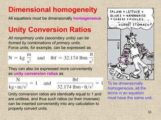 33
Unity Conversion Ratios
All nonprimary units (secondary units) can be
formed by combinations of primary units.
Force units, for example, can be expressed as
They can also be expressed more conveniently
as unity conversion ratios as
Unity conversion ratios are identically equal to 1 and
are unitless, and thus such ratios (or their inverses)
can be inserted conveniently into any calculation to
properly convert units.
Dimensional homogeneity
All equations must be dimensionally homogeneous.
To be dimensionally
homogeneous, all the
terms in an equation
must have the same unit.
 
